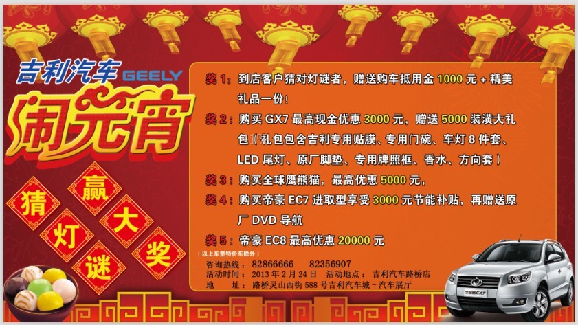 奖1:到店客户猜对灯谜者,赠送购车抵用金1000元+精美礼品一份! 奖2、购买GX7最高现金优惠3000元,赠送5000装潢大礼包(礼包包含吉利专用贴膜,专用门碗、车灯8件套、LED尾灯、原厂脚垫,专用牌照框,香水,方向套, 奖3、购买全球鹰熊猫,最高优惠5000元, 奖4、购买帝豪EC7进取型享受3000元节能补贴,再赠送原厂DVD导航 奖5、帝豪EC8最高优惠20000元。 咨询热线:82866666、82356907 活动时间:2013年2月24日 活动地点:吉利汽车的路桥店 地址:路桥灵山西街5